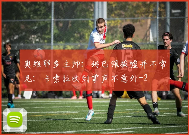 奥维耶多主帅：姆巴佩挨嘘并不常见；卡索拉收到掌声不意外
