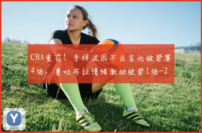 CBA重罚！李祥波因不当言论被禁赛4场，鲁吐布拉情绪激动被禁1场