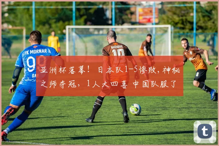 亚洲杯落幕！日本队1-5惨败,神秘之师夺冠，1人大四喜 中国队服了