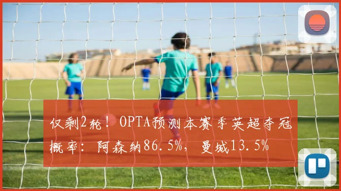 仅剩2轮！OPTA预测本赛季英超夺冠概率：阿森纳86.5%，曼城13.5%