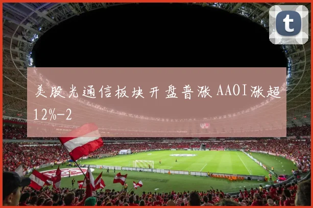 美股光通信板块开盘普涨 AAOI涨超12%