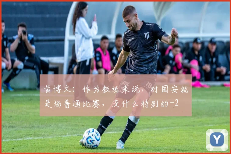 黄博文：作为教练来说，对国安就是场普通比赛，没什么特别的
