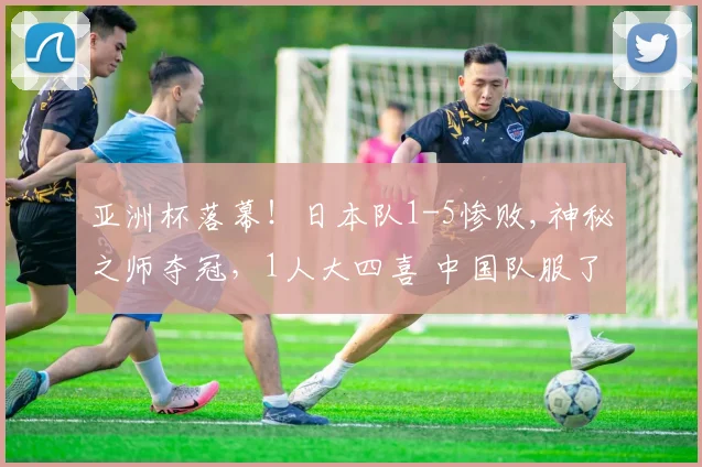 亚洲杯落幕！日本队1-5惨败,神秘之师夺冠，1人大四喜 中国队服了