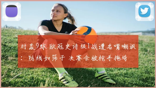 对轰9球 欧冠史诗级1战遭名嘴嘲讽：防线如筛子 决赛会被枪手拖垮